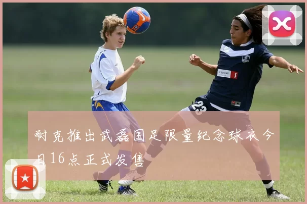 耐克推出武磊国足限量纪念球衣今日16点正式发售