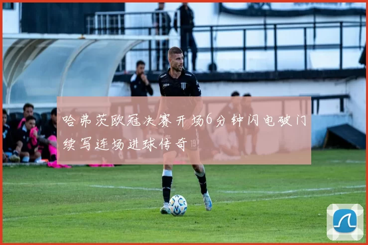 哈弗茨欧冠决赛开场6分钟闪电破门续写连场进球传奇