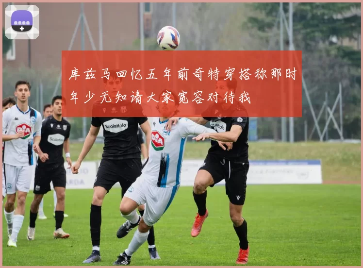 库兹马回忆五年前奇特穿搭称那时年少无知请大家宽容对待我