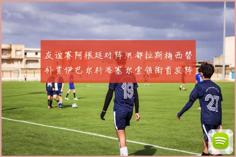 友谊赛阿根廷对阵洪都拉斯梅西替补贾伊巴尔科洛塞尔索领衔首发阵容