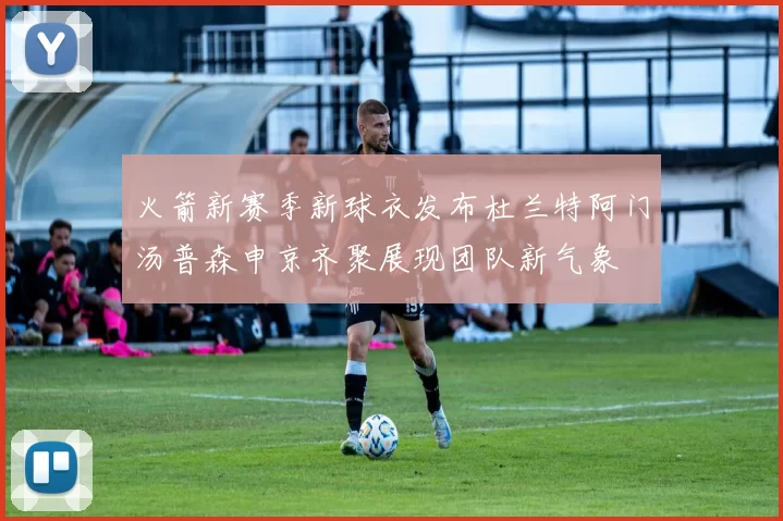 火箭新赛季新球衣发布杜兰特阿门汤普森申京齐聚展现团队新气象