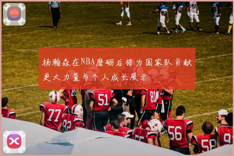 杨瀚森在NBA磨砺后将为国家队贡献更大力量与个人成长展示