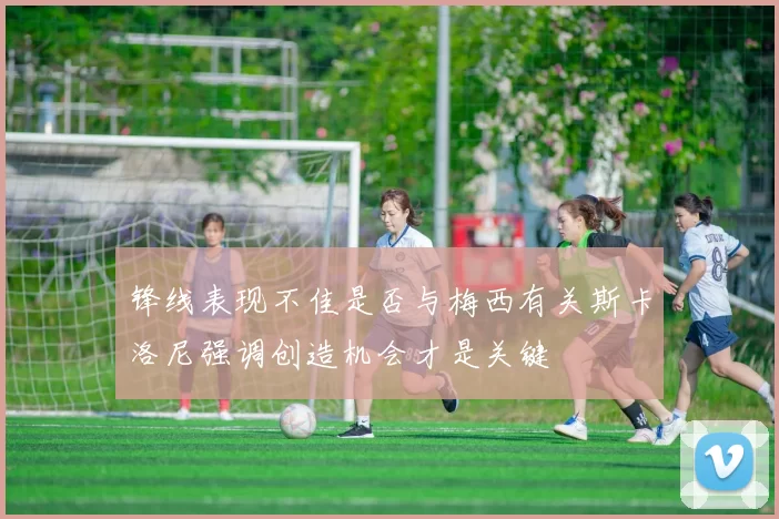 锋线表现不佳是否与梅西有关斯卡洛尼强调创造机会才是关键