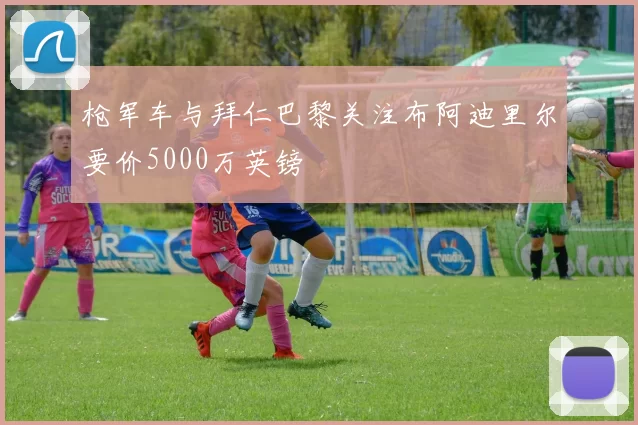枪军车与拜仁巴黎关注布阿迪里尔要价5000万英镑