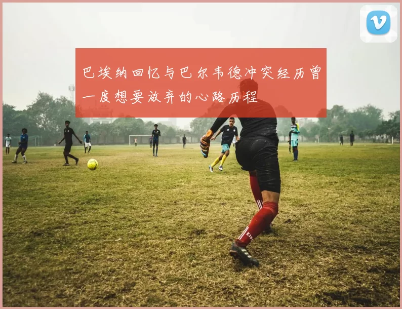 巴埃纳回忆与巴尔韦德冲突经历曾一度想要放弃的心路历程