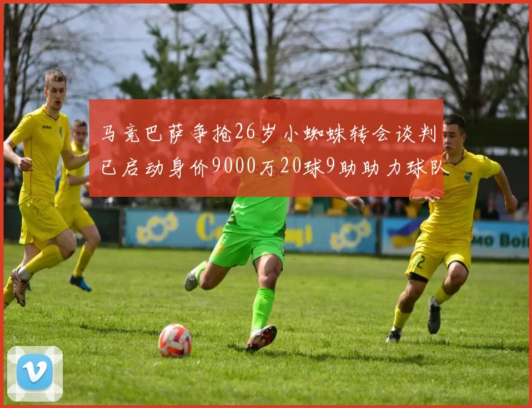马竞巴萨争抢26岁小蜘蛛转会谈判已启动身价9000万20球9助助力球队