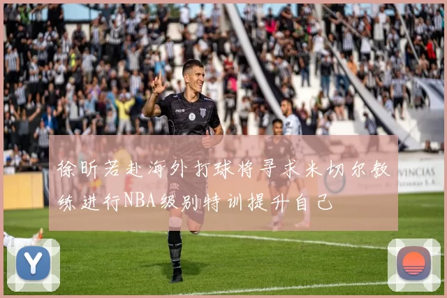 徐昕若赴海外打球将寻求米切尔教练进行NBA级别特训提升自己