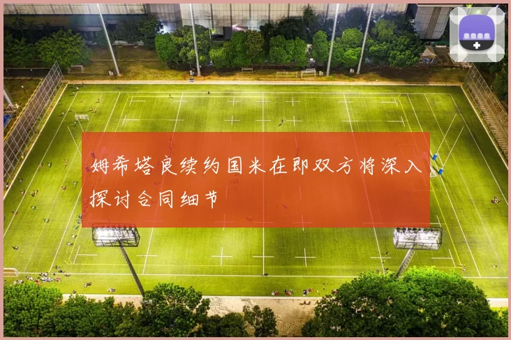姆希塔良续约国米在即双方将深入探讨合同细节