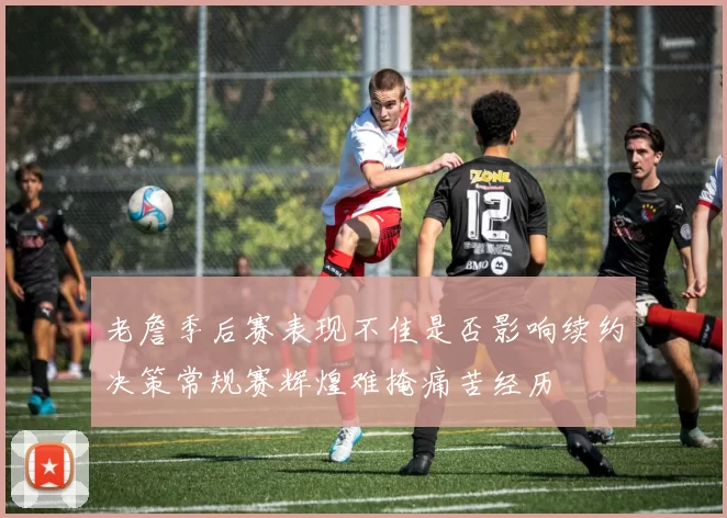 老詹季后赛表现不佳是否影响续约决策常规赛辉煌难掩痛苦经历