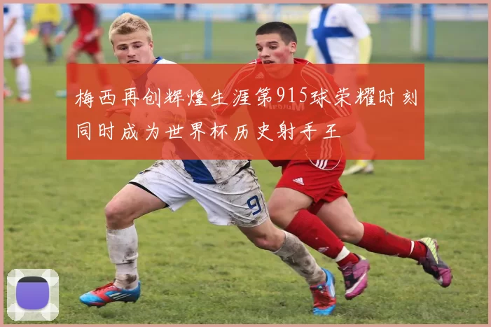 梅西再创辉煌生涯第915球荣耀时刻同时成为世界杯历史射手王