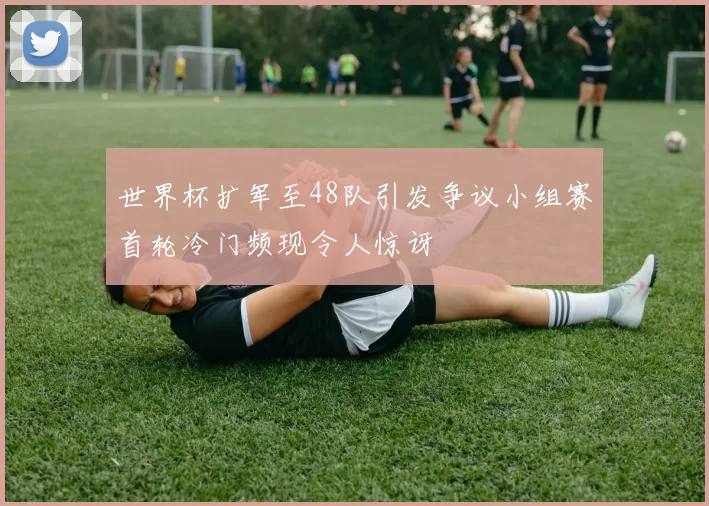 世界杯扩军至48队引发争议小组赛首轮冷门频现令人惊讶
