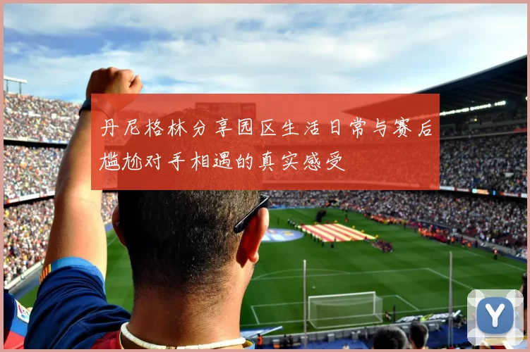 丹尼格林分享园区生活日常与赛后尴尬对手相遇的真实感受