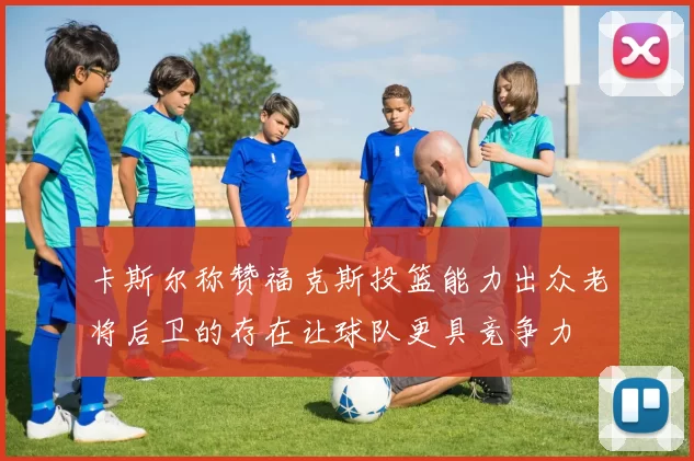 卡斯尔称赞福克斯投篮能力出众老将后卫的存在让球队更具竞争力