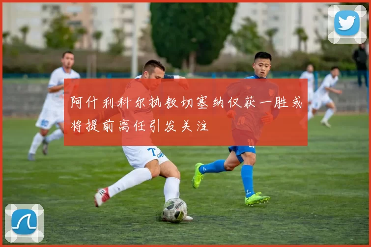 阿什利科尔执教切塞纳仅获一胜或将提前离任引发关注