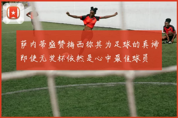 萨内蒂盛赞梅西称其为足球的真谛即使无奖杯依然是心中最佳球员