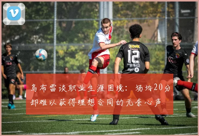 乌布雷谈职业生涯困境：场均20分却难以获得理想合同的无奈心声