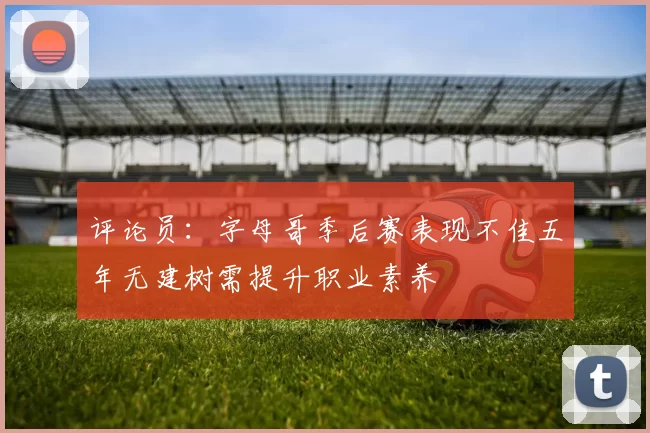 评论员：字母哥季后赛表现不佳五年无建树需提升职业素养