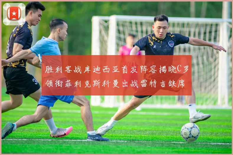 胜利客战库迪西亚首发阵容揭晓C罗领衔菲利克斯科曼出战雷特吉缺席