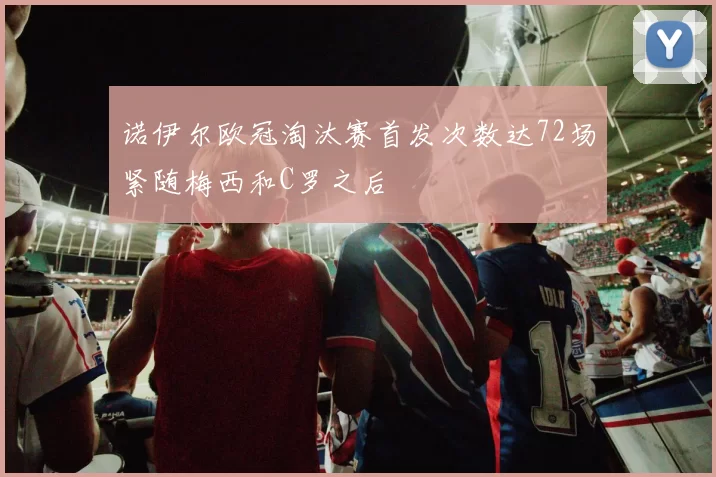 诺伊尔欧冠淘汰赛首发次数达72场紧随梅西和C罗之后