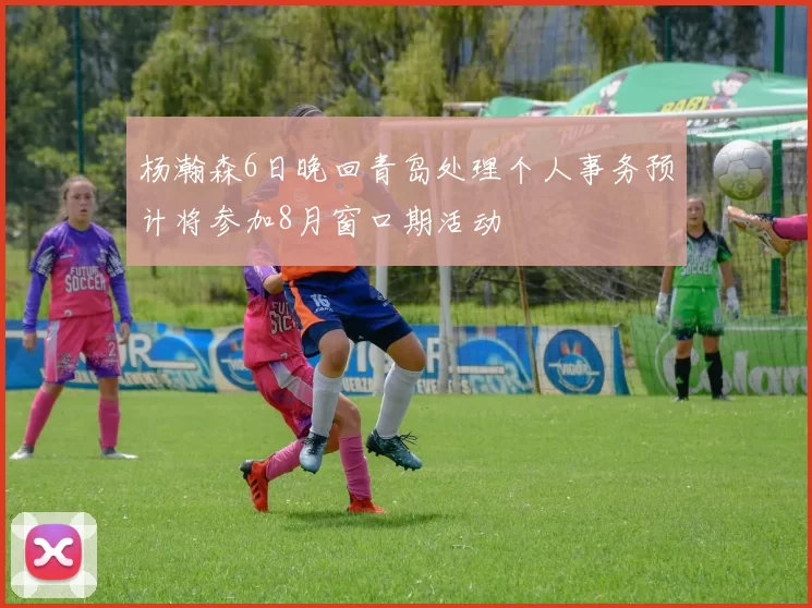 杨瀚森6日晚回青岛处理个人事务预计将参加8月窗口期活动