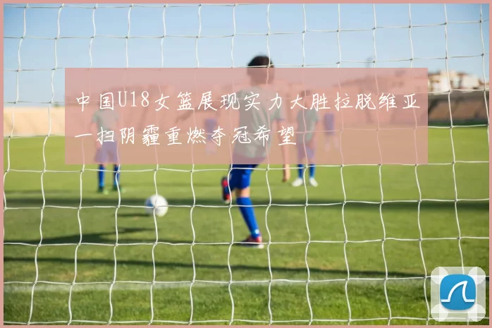 中国U18女篮展现实力大胜拉脱维亚一扫阴霾重燃夺冠希望