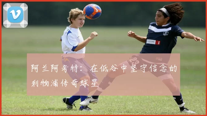 阿兰阿考特:在低谷中坚守信念的利物浦传奇球星