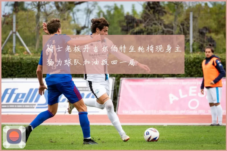 骑士老板丹吉尔伯特坐轮椅现身主场为球队加油扳回一局
