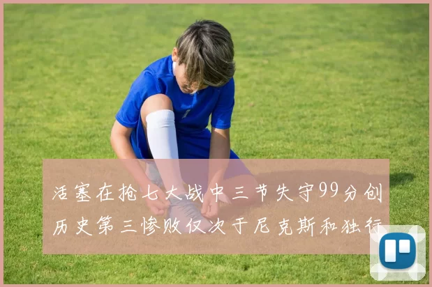活塞在抢七大战中三节失守99分创历史第三惨败仅次于尼克斯和独行侠