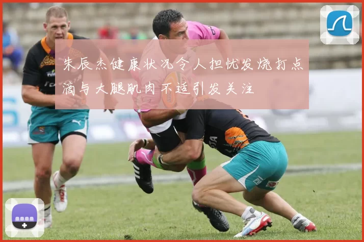 朱辰杰健康状况令人担忧发烧打点滴与大腿肌肉不适引发关注