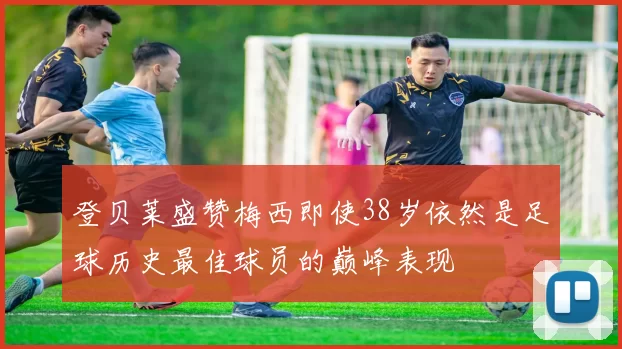 登贝莱盛赞梅西即使38岁依然是足球历史最佳球员的巅峰表现
