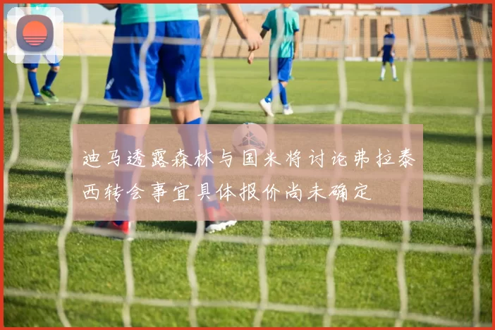 迪马透露森林与国米将讨论弗拉泰西转会事宜具体报价尚未确定