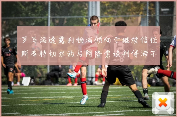 罗马诺透露利物浦倾向于继续信任斯洛特切尔西与阿隆索谈判停滞不前