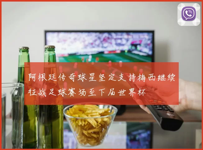阿根廷传奇球星坚定支持梅西继续征战足球赛场至下届世界杯