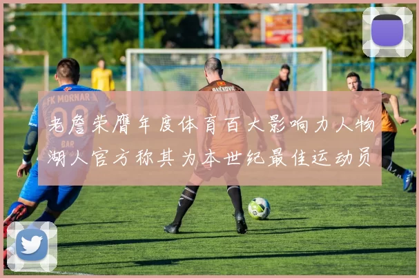 老詹荣膺年度体育百大影响力人物湖人官方称其为本世纪最佳运动员